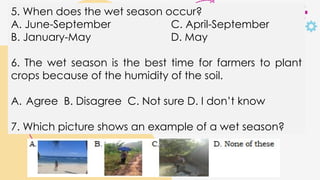 5. When does the wet season occur?
A. June-September C. April-September
B. January-May D. May
6. The wet season is the best time for farmers to plant
crops because of the humidity of the soil.
A. Agree B. Disagree C. Not sure D. I don’t know
7. Which picture shows an example of a wet season?
 