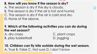 8. How will you know if the season is dry?
A. The season is dry if the sky is cloudy.
B. The season is dry if the air is hot and humid.
C. The season is dry if the air is cold and dry.
D. None of the above.
9. Which of the following activities you can do during
the wet season?
A. dry crops C. plant crops
B. play basketball D. jogging
10. Children can fly kite outside during the wet season.
A. True B. False C. Not sure D. I don’t know
 