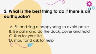 2. What is the best thing to do if there is an
earthquake?
A. Sit and sing a happy song to avoid panic
B. Be calm and do the duck, cover and hold
C. Run for your life
D. shout and ask for help
 