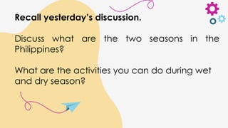 Recall yesterday’s discussion.
Discuss what are the two seasons in the
Philippines?
What are the activities you can do during wet
and dry season?
 