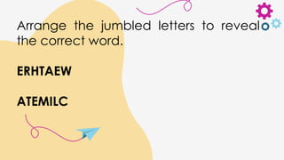 Arrange the jumbled letters to reveal
the correct word.
ERHTAEW
ATEMILC
 