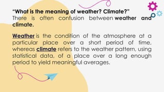 “What is the meaning of weather? Climate?”
There is often confusion between weather and
climate.
Weather is the condition of the atmosphere at a
particular place over a short period of time,
whereas climate refers to the weather pattern, using
statistical data, of a place over a long enough
period to yield meaningful averages.
 