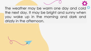 The weather may be warm one day and cold
the next day. It may be bright and sunny when
you wake up in the morning and dark and
drizzly in the afternoon.
 