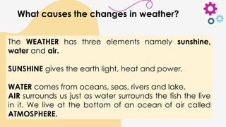 The WEATHER has three elements namely sunshine,
water and air.
SUNSHINE gives the earth light, heat and power.
WATER comes from oceans, seas, rivers and lake.
AIR surrounds us just as water surrounds the fish the live
in it. We live at the bottom of an ocean of air called
ATMOSPHERE.
What causes the changes in weather?
 