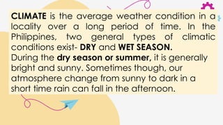 CLIMATE is the average weather condition in a
locality over a long period of time. In the
Philippines, two general types of climatic
conditions exist- DRY and WET SEASON.
During the dry season or summer, it is generally
bright and sunny. Sometimes though, our
atmosphere change from sunny to dark in a
short time rain can fall in the afternoon.
 