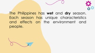 The Philippines has wet and dry season.
Each season has unique characteristics
and effects on the environment and
people.
 