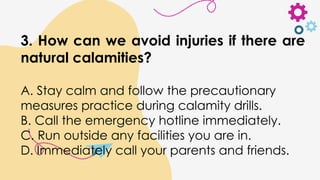 3. How can we avoid injuries if there are
natural calamities?
A. Stay calm and follow the precautionary
measures practice during calamity drills.
B. Call the emergency hotline immediately.
C. Run outside any facilities you are in.
D. Immediately call your parents and friends.
 