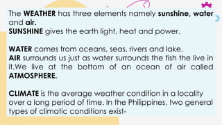 The WEATHER has three elements namely sunshine, water
and air.
SUNSHINE gives the earth light, heat and power.
WATER comes from oceans, seas, rivers and lake.
AIR surrounds us just as water surrounds the fish the live in
it.We live at the bottom of an ocean of air called
ATMOSPHERE.
CLIMATE is the average weather condition in a locality
over a long period of time. In the Philippines, two general
types of climatic conditions exist-
 