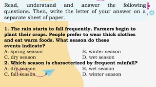 Read, understand and answer the following
questions. Then, write the letter of your answer on a
separate sheet of paper.
1. The rain starts to fall frequently. Farmers begin to
plant their crops. People prefer to wear thick clothes
and eat warm foods. What season do these
events indicate?
A. spring season B. winter season
C. dry season D. wet season
2. Which season is characterized by frequent rainfall?
A. dry season B. wet season
C. fall season D. winter season
 