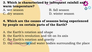3. Which is characterized by infrequent rainfall and
warm temperature?
A. wet season B. fall season
C. dry season D. winter season
4. Which are the causes of seasons being experienced
by people on certain parts of the Earth?
A. the Earth’s rotation and shape
B. the Earth’s revolution and tilt on its axis
C. the Earth’s rotation and gravity
D. the continents and water bodies surrounding the place
 