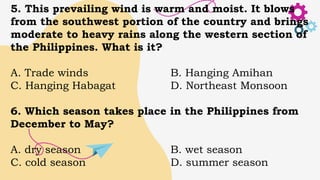 5. This prevailing wind is warm and moist. It blows
from the southwest portion of the country and brings
moderate to heavy rains along the western section of
the Philippines. What is it?
A. Trade winds B. Hanging Amihan
C. Hanging Habagat D. Northeast Monsoon
6. Which season takes place in the Philippines from
December to May?
A. dry season B. wet season
C. cold season D. summer season
 