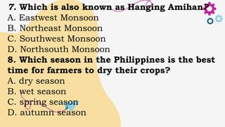 7. Which is also known as Hanging Amihan?
A. Eastwest Monsoon
B. Northeast Monsoon
C. Southwest Monsoon
D. Northsouth Monsoon
8. Which season in the Philippines is the best
time for farmers to dry their crops?
A. dry season
B. wet season
C. spring season
D. autumn season
 