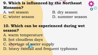9. Which is influenced by the Northeast
Monsoon?
A. wet season B. dry season
C. winter season D. summer season
10. Which can be experienced during wet
season?
A. warm temperature
B. hot cloudless days
C. shortage of water supply
D. heavy rainfall and frequent typhoons
 