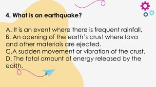 4. What is an earthquake?
A. It is an event where there is frequent rainfall.
B. An opening of the earth’s crust where lava
and other materials are ejected.
C.A sudden movement or vibration of the crust.
D. The total amount of energy released by the
earth.
 