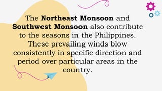 The Northeast Monsoon and
Southwest Monsoon also contribute
to the seasons in the Philippines.
These prevailing winds blow
consistently in specific direction and
period over particular areas in the
country.
 