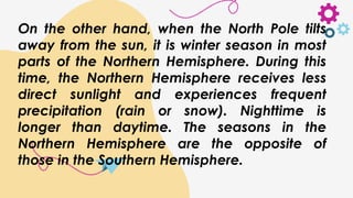On the other hand, when the North Pole tilts
away from the sun, it is winter season in most
parts of the Northern Hemisphere. During this
time, the Northern Hemisphere receives less
direct sunlight and experiences frequent
precipitation (rain or snow). Nighttime is
longer than daytime. The seasons in the
Northern Hemisphere are the opposite of
those in the Southern Hemisphere.
 