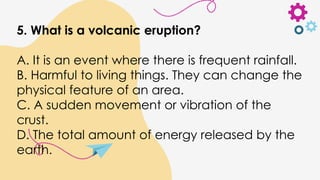 5. What is a volcanic eruption?
A. It is an event where there is frequent rainfall.
B. Harmful to living things. They can change the
physical feature of an area.
C. A sudden movement or vibration of the
crust.
D. The total amount of energy released by the
earth.
 