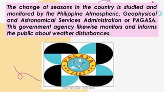 The change of seasons in the country is studied and
monitored by the Philippine Atmospheric, Geophysical
and Astronomical Services Administration or PAGASA.
This government agency likewise monitors and informs
the public about weather disturbances.
 