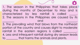 1. The season in the Philippines that takes place
during the months of December to May and is
characterized by less rainfall is called _____.
2. The seasons in the Philippines are caused by its
________ and _______.
3. The prevailing wind that blows from the northeast
portion of the country and causes slight to moderate
rainfall in the eastern regions is called _________.
4. Less and infrequent rainfall during dry season leads
to ________ that harms the animals and plants.
 