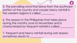 5. The prevailing wind that blows from the southwest
portion of the country and causes heavy rainfall in
the western regions is called _________.
6. The season in the Philippines that takes place
during the months June to November and is
characterized by frequent rainfall is called _________.
7. Frequent and heavy rainfall during wet season
sometimes results to _________.
 