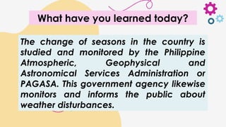 The change of seasons in the country is
studied and monitored by the Philippine
Atmospheric, Geophysical and
Astronomical Services Administration or
PAGASA. This government agency likewise
monitors and informs the public about
weather disturbances.
What have you learned today?
 