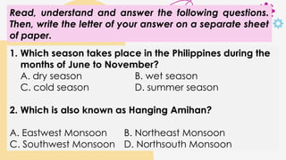 Read, understand and answer the following questions.
Then, write the letter of your answer on a separate sheet
of paper.
1. Which season takes place in the Philippines during the
months of June to November?
A. dry season B. wet season
C. cold season D. summer season
2. Which is also known as Hanging Amihan?
A. Eastwest Monsoon B. Northeast Monsoon
C. Southwest Monsoon D. Northsouth Monsoon
 