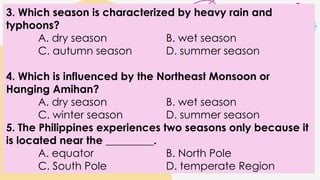 3. Which season is characterized by heavy rain and
typhoons?
A. dry season B. wet season
C. autumn season D. summer season
4. Which is influenced by the Northeast Monsoon or
Hanging Amihan?
A. dry season B. wet season
C. winter season D. summer season
5. The Philippines experiences two seasons only because it
is located near the _________.
A. equator B. North Pole
C. South Pole D. temperate Region
 