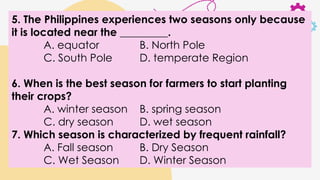 5. The Philippines experiences two seasons only because
it is located near the _________.
A. equator B. North Pole
C. South Pole D. temperate Region
6. When is the best season for farmers to start planting
their crops?
A. winter season B. spring season
C. dry season D. wet season
7. Which season is characterized by frequent rainfall?
A. Fall season B. Dry Season
C. Wet Season D. Winter Season
 