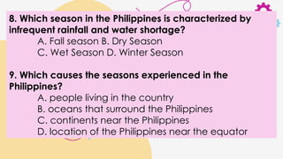 8. Which season in the Philippines is characterized by
infrequent rainfall and water shortage?
A. Fall season B. Dry Season
C. Wet Season D. Winter Season
9. Which causes the seasons experienced in the
Philippines?
A. people living in the country
B. oceans that surround the Philippines
C. continents near the Philippines
D. location of the Philippines near the equator
 