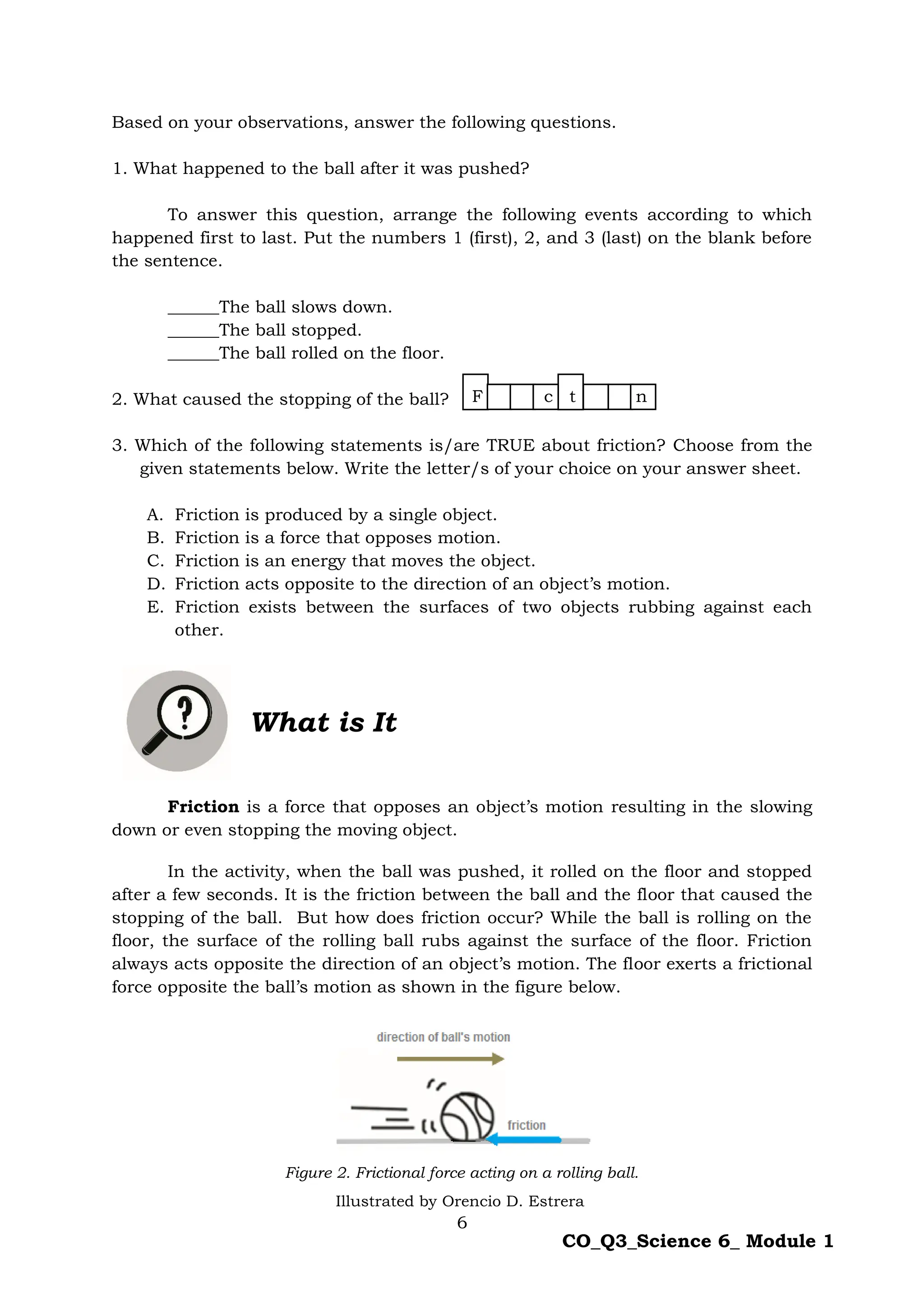 6
CO_Q3_Science 6_ Module 1
Based on your observations, answer the following questions.
1. What happened to the ball after it was pushed?
To answer this question, arrange the following events according to which
happened first to last. Put the numbers 1 (first), 2, and 3 (last) on the blank before
the sentence.
______The ball slows down.
______The ball stopped.
______The ball rolled on the floor.
2. What caused the stopping of the ball?
3. Which of the following statements is/are TRUE about friction? Choose from the
given statements below. Write the letter/s of your choice on your answer sheet.
A. Friction is produced by a single object.
B. Friction is a force that opposes motion.
C. Friction is an energy that moves the object.
D. Friction acts opposite to the direction of an object’s motion.
E. Friction exists between the surfaces of two objects rubbing against each
other.
What is It
Friction is a force that opposes an object’s motion resulting in the slowing
down or even stopping the moving object.
In the activity, when the ball was pushed, it rolled on the floor and stopped
after a few seconds. It is the friction between the ball and the floor that caused the
stopping of the ball. But how does friction occur? While the ball is rolling on the
floor, the surface of the rolling ball rubs against the surface of the floor. Friction
always acts opposite the direction of an object’s motion. The floor exerts a frictional
force opposite the ball’s motion as shown in the figure below.
Figure 2. Frictional force acting on a rolling ball.
F c t n
Illustrated by Orencio D. Estrera
 