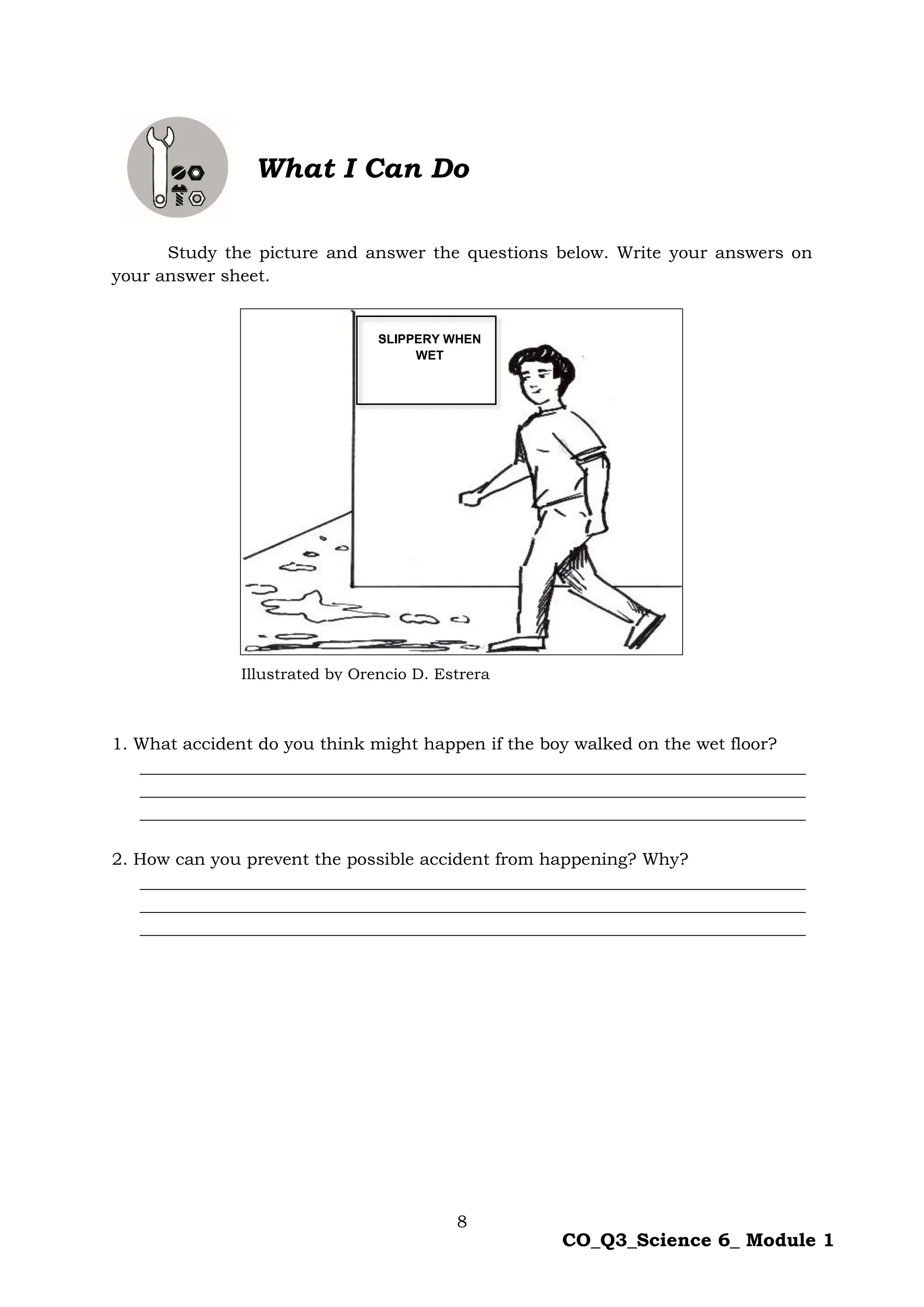8
CO_Q3_Science 6_ Module 1
What I Can Do
Study the picture and answer the questions below. Write your answers on
your answer sheet.
1. What accident do you think might happen if the boy walked on the wet floor?
______________________________________________________________________________
______________________________________________________________________________
______________________________________________________________________________
2. How can you prevent the possible accident from happening? Why?
______________________________________________________________________________
______________________________________________________________________________
______________________________________________________________________________
SLIPPERY WHEN
WET
Illustrated by Orencio D. Estrera
 