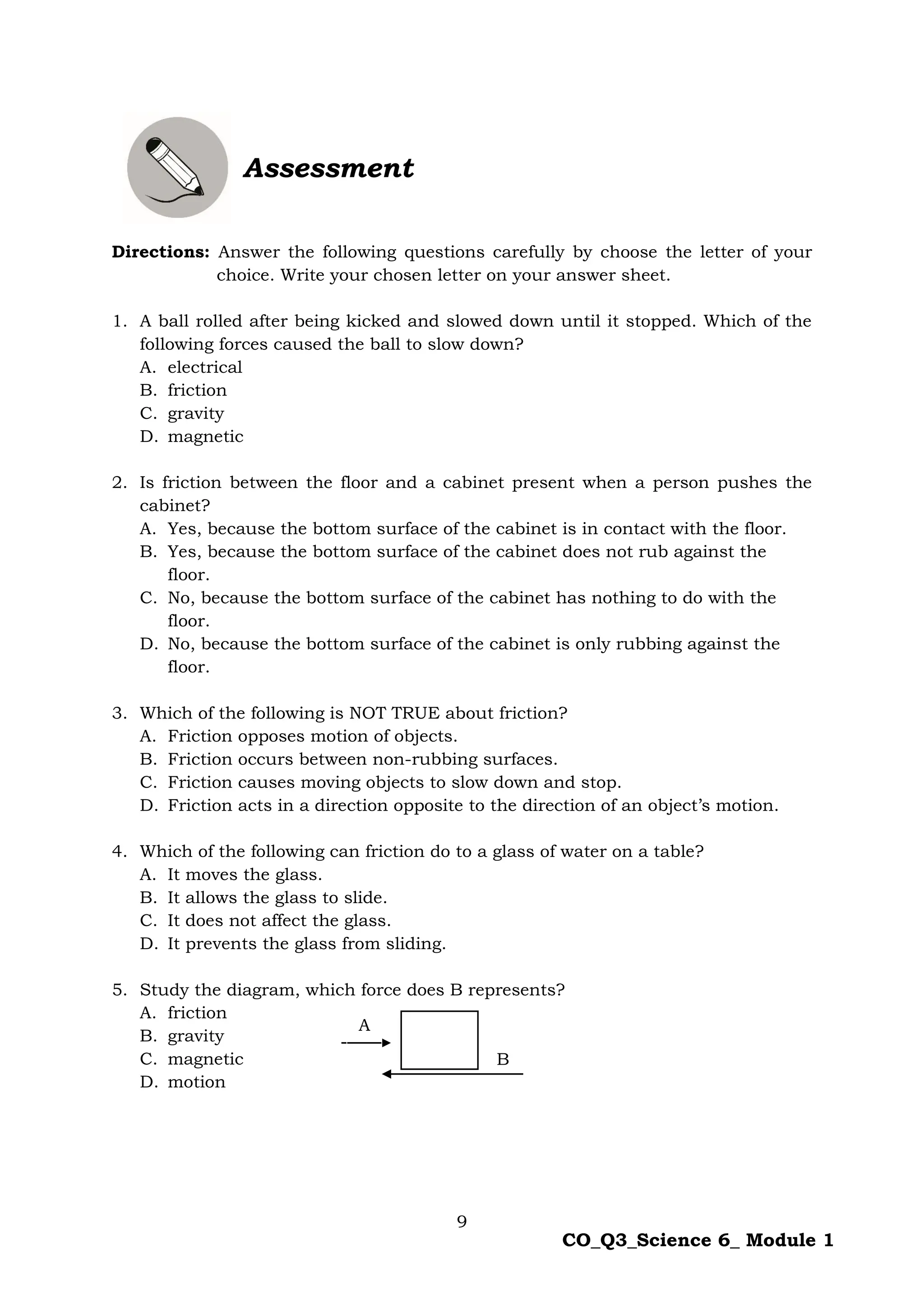 9
CO_Q3_Science 6_ Module 1
Assessment
Directions: Answer the following questions carefully by choose the letter of your
choice. Write your chosen letter on your answer sheet.
1. A ball rolled after being kicked and slowed down until it stopped. Which of the
following forces caused the ball to slow down?
A. electrical
B. friction
C. gravity
D. magnetic
2. Is friction between the floor and a cabinet present when a person pushes the
cabinet?
A. Yes, because the bottom surface of the cabinet is in contact with the floor.
B. Yes, because the bottom surface of the cabinet does not rub against the
floor.
C. No, because the bottom surface of the cabinet has nothing to do with the
floor.
D. No, because the bottom surface of the cabinet is only rubbing against the
floor.
3. Which of the following is NOT TRUE about friction?
A. Friction opposes motion of objects.
B. Friction occurs between non-rubbing surfaces.
C. Friction causes moving objects to slow down and stop.
D. Friction acts in a direction opposite to the direction of an object’s motion.
4. Which of the following can friction do to a glass of water on a table?
A. It moves the glass.
B. It allows the glass to slide.
C. It does not affect the glass.
D. It prevents the glass from sliding.
5. Study the diagram, which force does B represents?
A. friction
B. gravity
C. magnetic
D. motion
A
B
 