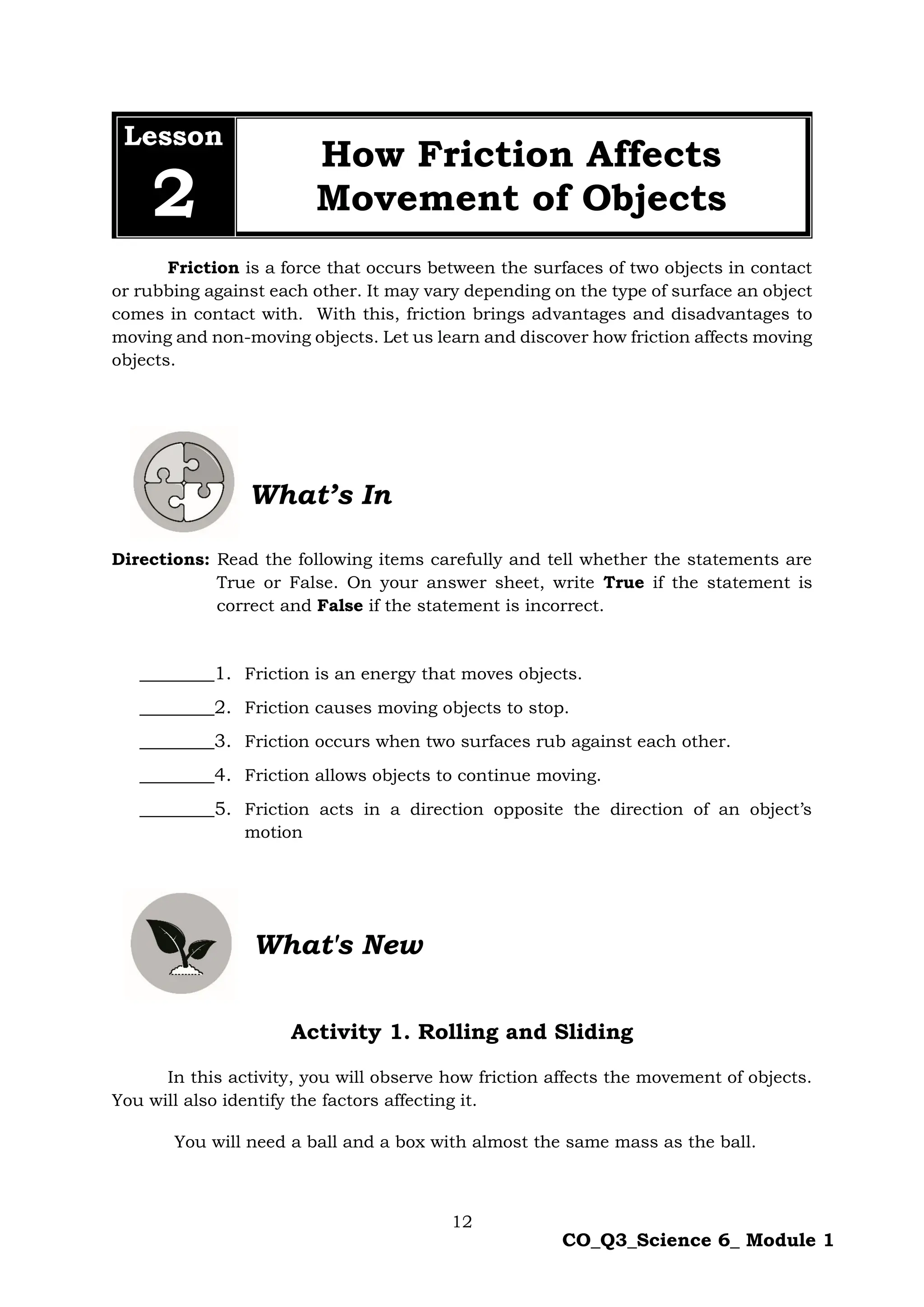 12
CO_Q3_Science 6_ Module 1
Lesson
2
How Friction Affects
Movement of Objects
Friction is a force that occurs between the surfaces of two objects in contact
or rubbing against each other. It may vary depending on the type of surface an object
comes in contact with. With this, friction brings advantages and disadvantages to
moving and non-moving objects. Let us learn and discover how friction affects moving
objects.
What’s In
Directions: Read the following items carefully and tell whether the statements are
True or False. On your answer sheet, write True if the statement is
correct and False if the statement is incorrect.
________1. Friction is an energy that moves objects.
________2. Friction causes moving objects to stop.
________3. Friction occurs when two surfaces rub against each other.
________4. Friction allows objects to continue moving.
________5. Friction acts in a direction opposite the direction of an object’s
motion
Activity 1. Rolling and Sliding
In this activity, you will observe how friction affects the movement of objects.
You will also identify the factors affecting it.
You will need a ball and a box with almost the same mass as the ball.
What's New
 