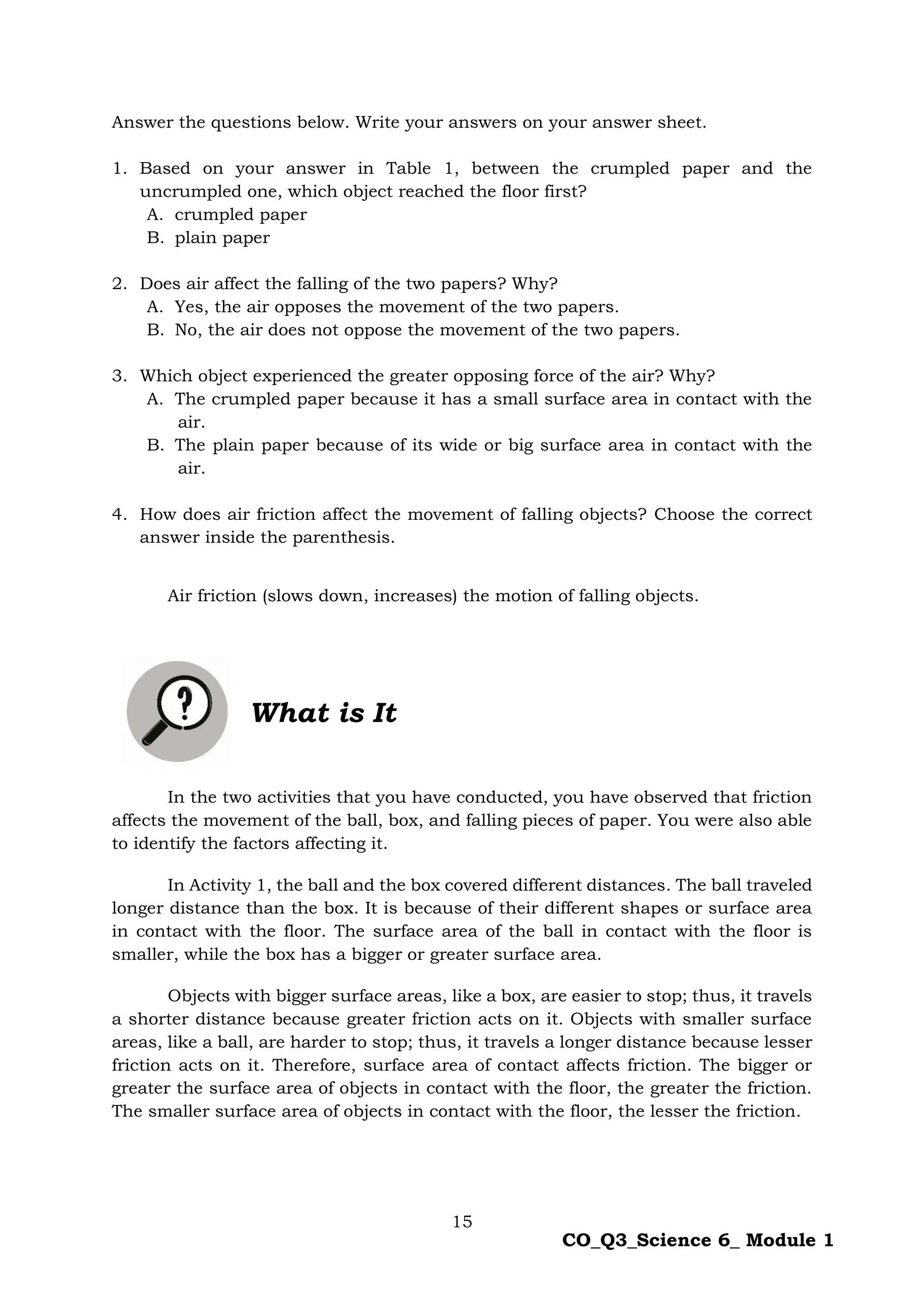 15
CO_Q3_Science 6_ Module 1
Answer the questions below. Write your answers on your answer sheet.
1. Based on your answer in Table 1, between the crumpled paper and the
uncrumpled one, which object reached the floor first?
A. crumpled paper
B. plain paper
2. Does air affect the falling of the two papers? Why?
A. Yes, the air opposes the movement of the two papers.
B. No, the air does not oppose the movement of the two papers.
3. Which object experienced the greater opposing force of the air? Why?
A. The crumpled paper because it has a small surface area in contact with the
air.
B. The plain paper because of its wide or big surface area in contact with the
air.
4. How does air friction affect the movement of falling objects? Choose the correct
answer inside the parenthesis.
Air friction (slows down, increases) the motion of falling objects.
What is It
In the two activities that you have conducted, you have observed that friction
affects the movement of the ball, box, and falling pieces of paper. You were also able
to identify the factors affecting it.
In Activity 1, the ball and the box covered different distances. The ball traveled
longer distance than the box. It is because of their different shapes or surface area
in contact with the floor. The surface area of the ball in contact with the floor is
smaller, while the box has a bigger or greater surface area.
Objects with bigger surface areas, like a box, are easier to stop; thus, it travels
a shorter distance because greater friction acts on it. Objects with smaller surface
areas, like a ball, are harder to stop; thus, it travels a longer distance because lesser
friction acts on it. Therefore, surface area of contact affects friction. The bigger or
greater the surface area of objects in contact with the floor, the greater the friction.
The smaller surface area of objects in contact with the floor, the lesser the friction.
 