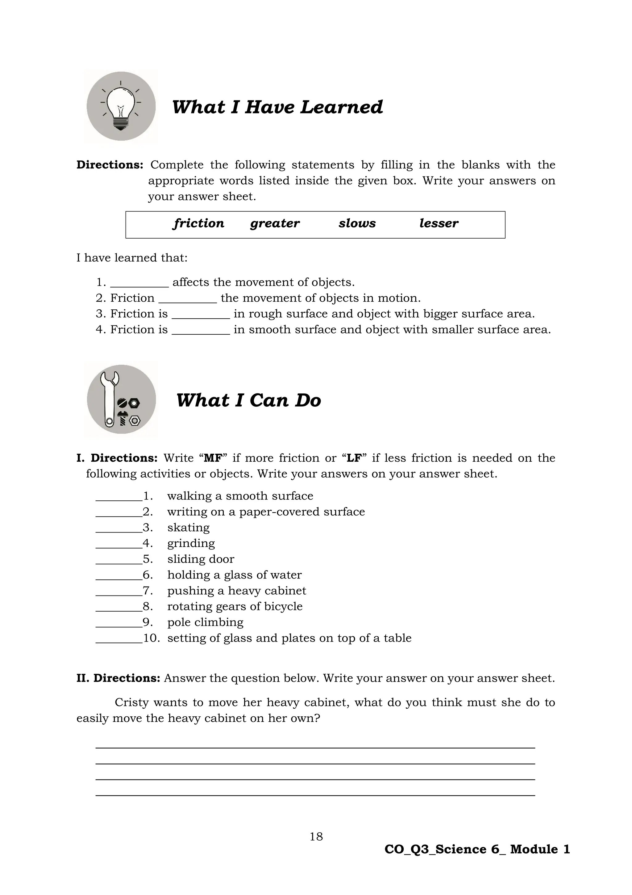 18
CO_Q3_Science 6_ Module 1
Directions: Complete the following statements by filling in the blanks with the
appropriate words listed inside the given box. Write your answers on
your answer sheet.
I have learned that:
1. __________ affects the movement of objects.
2. Friction __________ the movement of objects in motion.
3. Friction is __________ in rough surface and object with bigger surface area.
4. Friction is __________ in smooth surface and object with smaller surface area.
What I Can Do
I. Directions: Write “MF” if more friction or “LF” if less friction is needed on the
following activities or objects. Write your answers on your answer sheet.
________1. walking a smooth surface
________2. writing on a paper-covered surface
________3. skating
________4. grinding
________5. sliding door
________6. holding a glass of water
________7. pushing a heavy cabinet
________8. rotating gears of bicycle
________9. pole climbing
________10. setting of glass and plates on top of a table
II. Directions: Answer the question below. Write your answer on your answer sheet.
Cristy wants to move her heavy cabinet, what do you think must she do to
easily move the heavy cabinet on her own?
What I Have Learned
friction greater slows lesser
 