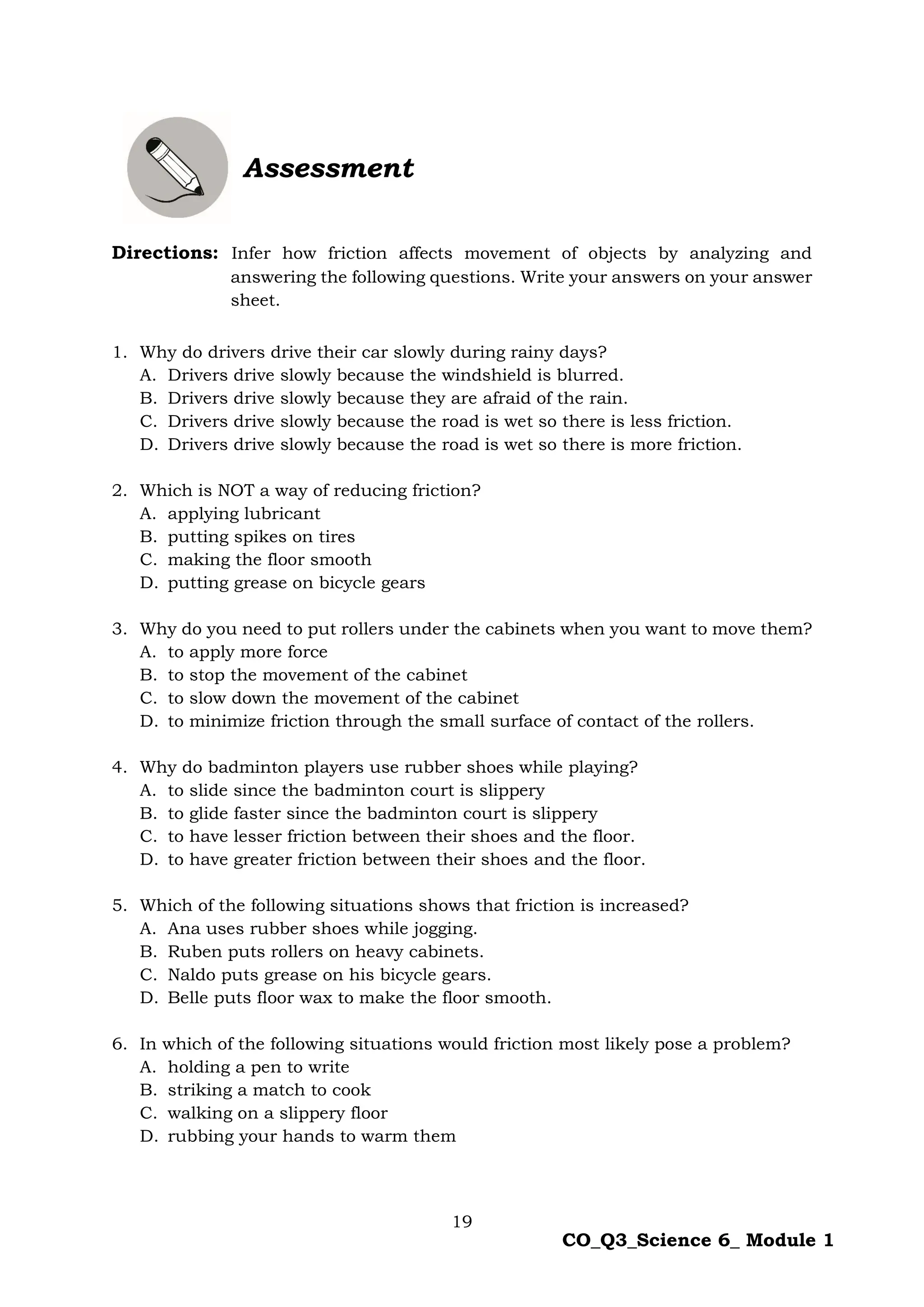 19
CO_Q3_Science 6_ Module 1
Assessment
Directions: Infer how friction affects movement of objects by analyzing and
answering the following questions. Write your answers on your answer
sheet.
1. Why do drivers drive their car slowly during rainy days?
A. Drivers drive slowly because the windshield is blurred.
B. Drivers drive slowly because they are afraid of the rain.
C. Drivers drive slowly because the road is wet so there is less friction.
D. Drivers drive slowly because the road is wet so there is more friction.
2. Which is NOT a way of reducing friction?
A. applying lubricant
B. putting spikes on tires
C. making the floor smooth
D. putting grease on bicycle gears
3. Why do you need to put rollers under the cabinets when you want to move them?
A. to apply more force
B. to stop the movement of the cabinet
C. to slow down the movement of the cabinet
D. to minimize friction through the small surface of contact of the rollers.
4. Why do badminton players use rubber shoes while playing?
A. to slide since the badminton court is slippery
B. to glide faster since the badminton court is slippery
C. to have lesser friction between their shoes and the floor.
D. to have greater friction between their shoes and the floor.
5. Which of the following situations shows that friction is increased?
A. Ana uses rubber shoes while jogging.
B. Ruben puts rollers on heavy cabinets.
C. Naldo puts grease on his bicycle gears.
D. Belle puts floor wax to make the floor smooth.
6. In which of the following situations would friction most likely pose a problem?
A. holding a pen to write
B. striking a match to cook
C. walking on a slippery floor
D. rubbing your hands to warm them
 