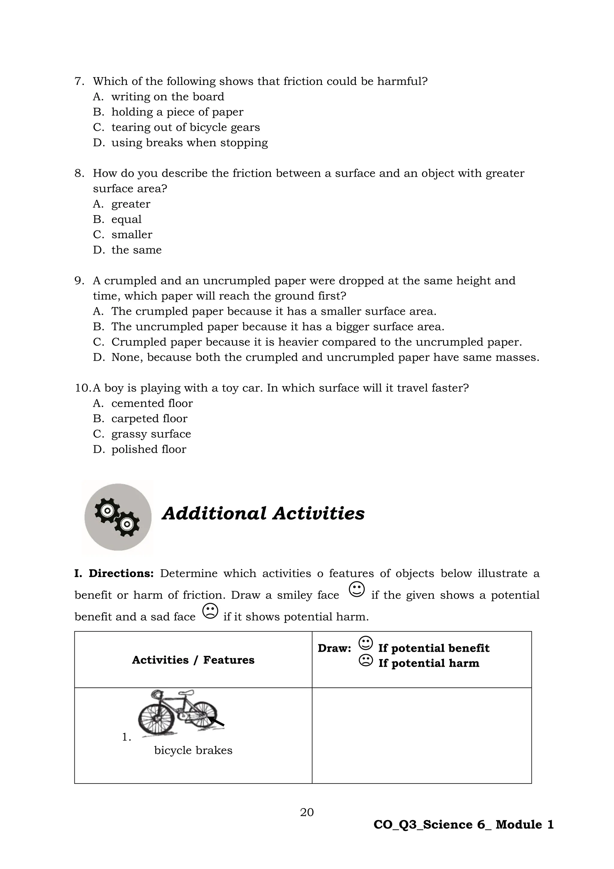 20
CO_Q3_Science 6_ Module 1
7. Which of the following shows that friction could be harmful?
A. writing on the board
B. holding a piece of paper
C. tearing out of bicycle gears
D. using breaks when stopping
8. How do you describe the friction between a surface and an object with greater
surface area?
A. greater
B. equal
C. smaller
D. the same
9. A crumpled and an uncrumpled paper were dropped at the same height and
time, which paper will reach the ground first?
A. The crumpled paper because it has a smaller surface area.
B. The uncrumpled paper because it has a bigger surface area.
C. Crumpled paper because it is heavier compared to the uncrumpled paper.
D. None, because both the crumpled and uncrumpled paper have same masses.
10.A boy is playing with a toy car. In which surface will it travel faster?
A. cemented floor
B. carpeted floor
C. grassy surface
D. polished floor
Additional Activities
I. Directions: Determine which activities o features of objects below illustrate a
benefit or harm of friction. Draw a smiley face if the given shows a potential
benefit and a sad face if it shows potential harm.
Activities / Features
Draw: If potential benefit
If potential harm
1.
bicycle brakes
 