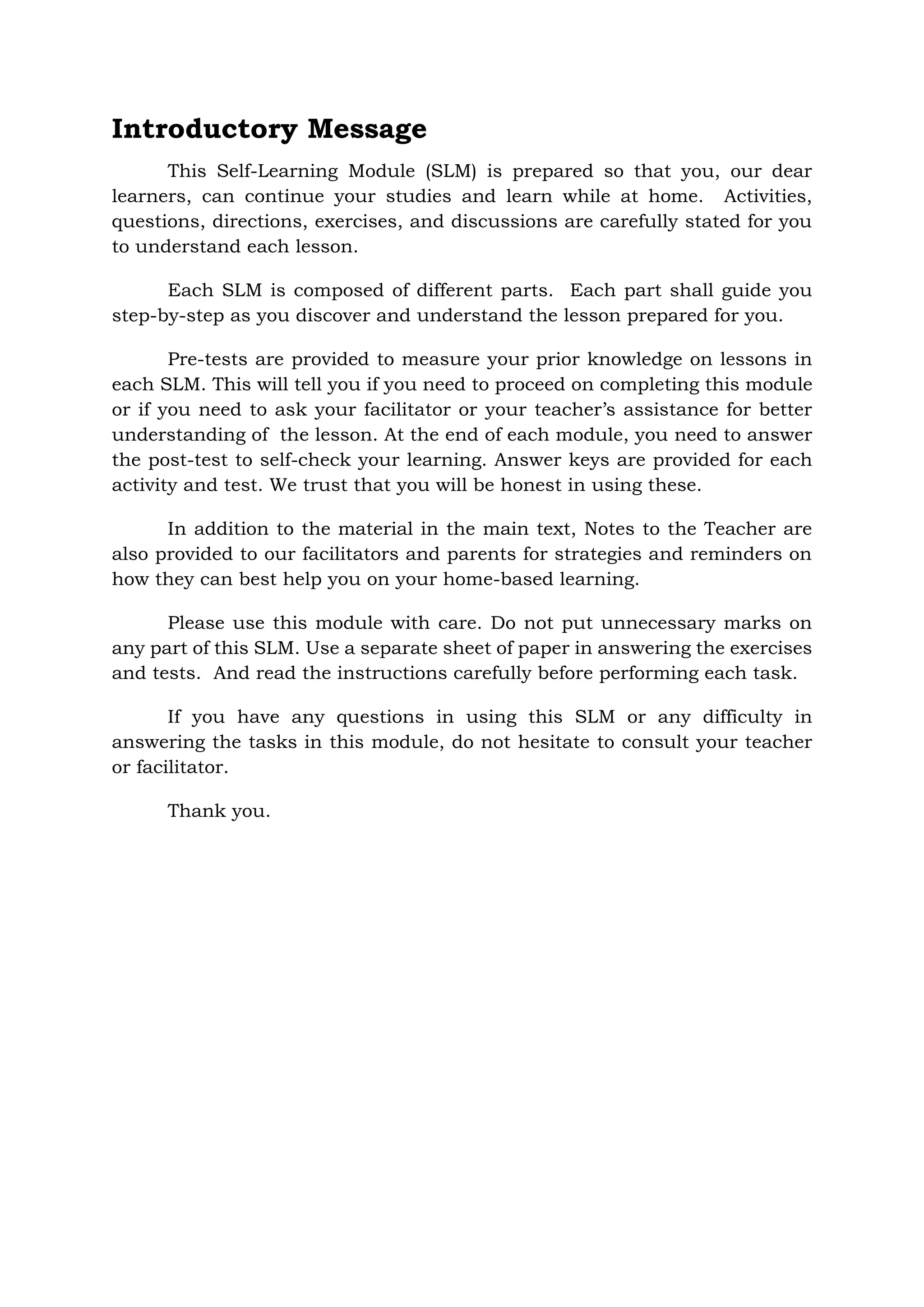 Introductory Message
This Self-Learning Module (SLM) is prepared so that you, our dear
learners, can continue your studies and learn while at home. Activities,
questions, directions, exercises, and discussions are carefully stated for you
to understand each lesson.
Each SLM is composed of different parts. Each part shall guide you
step-by-step as you discover and understand the lesson prepared for you.
Pre-tests are provided to measure your prior knowledge on lessons in
each SLM. This will tell you if you need to proceed on completing this module
or if you need to ask your facilitator or your teacher’s assistance for better
understanding of the lesson. At the end of each module, you need to answer
the post-test to self-check your learning. Answer keys are provided for each
activity and test. We trust that you will be honest in using these.
In addition to the material in the main text, Notes to the Teacher are
also provided to our facilitators and parents for strategies and reminders on
how they can best help you on your home-based learning.
Please use this module with care. Do not put unnecessary marks on
any part of this SLM. Use a separate sheet of paper in answering the exercises
and tests. And read the instructions carefully before performing each task.
If you have any questions in using this SLM or any difficulty in
answering the tasks in this module, do not hesitate to consult your teacher
or facilitator.
Thank you.
 