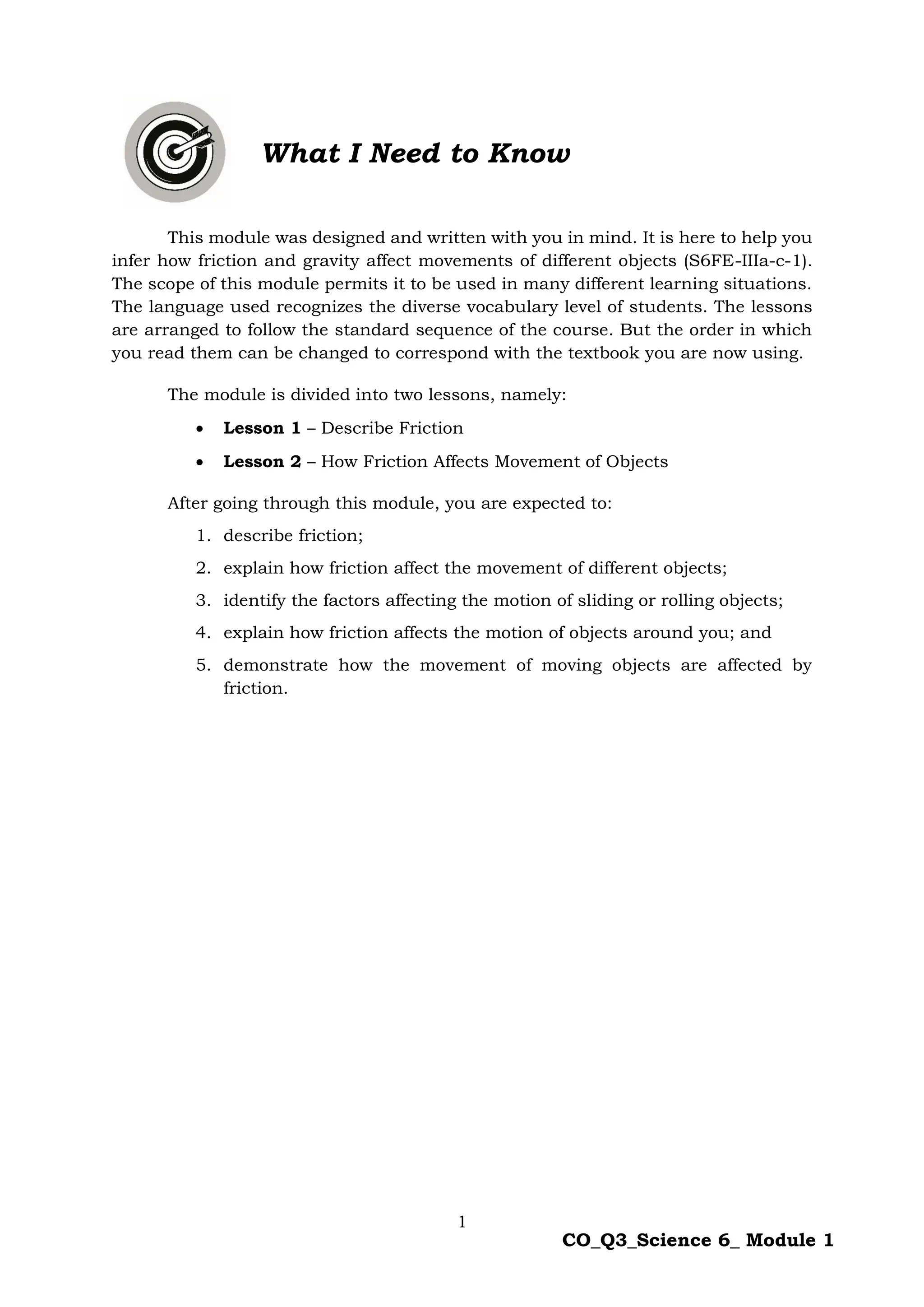 1
CO_Q3_Science 6_ Module 1
This module was designed and written with you in mind. It is here to help you
infer how friction and gravity affect movements of different objects (S6FE-IIIa-c-1).
The scope of this module permits it to be used in many different learning situations.
The language used recognizes the diverse vocabulary level of students. The lessons
are arranged to follow the standard sequence of the course. But the order in which
you read them can be changed to correspond with the textbook you are now using.
The module is divided into two lessons, namely:
 Lesson 1 – Describe Friction
 Lesson 2 – How Friction Affects Movement of Objects
After going through this module, you are expected to:
1. describe friction;
2. explain how friction affect the movement of different objects;
3. identify the factors affecting the motion of sliding or rolling objects;
4. explain how friction affects the motion of objects around you; and
5. demonstrate how the movement of moving objects are affected by
friction.
What I Need to Know
 