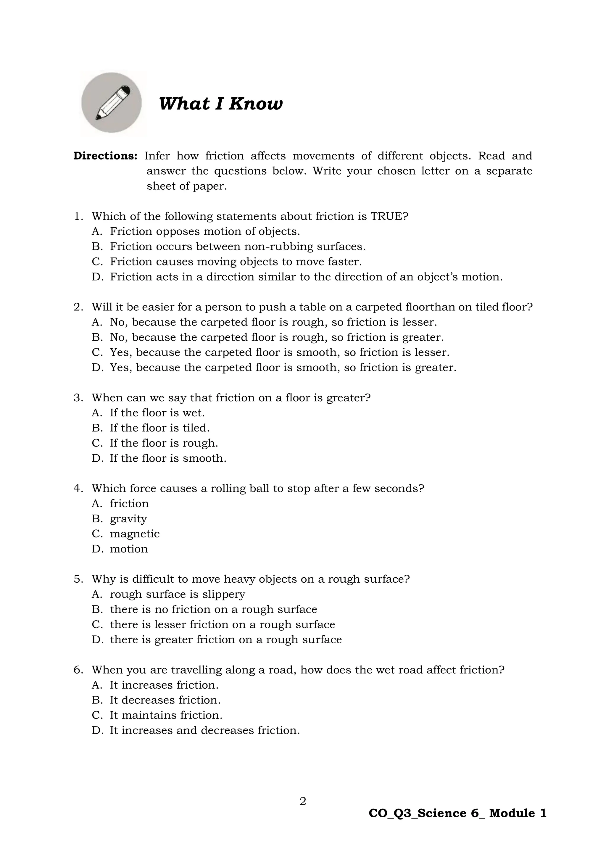 2
CO_Q3_Science 6_ Module 1
Directions: Infer how friction affects movements of different objects. Read and
answer the questions below. Write your chosen letter on a separate
sheet of paper.
1. Which of the following statements about friction is TRUE?
A. Friction opposes motion of objects.
B. Friction occurs between non-rubbing surfaces.
C. Friction causes moving objects to move faster.
D. Friction acts in a direction similar to the direction of an object’s motion.
2. Will it be easier for a person to push a table on a carpeted floorthan on tiled floor?
A. No, because the carpeted floor is rough, so friction is lesser.
B. No, because the carpeted floor is rough, so friction is greater.
C. Yes, because the carpeted floor is smooth, so friction is lesser.
D. Yes, because the carpeted floor is smooth, so friction is greater.
3. When can we say that friction on a floor is greater?
A. If the floor is wet.
B. If the floor is tiled.
C. If the floor is rough.
D. If the floor is smooth.
4. Which force causes a rolling ball to stop after a few seconds?
A. friction
B. gravity
C. magnetic
D. motion
5. Why is difficult to move heavy objects on a rough surface?
A. rough surface is slippery
B. there is no friction on a rough surface
C. there is lesser friction on a rough surface
D. there is greater friction on a rough surface
6. When you are travelling along a road, how does the wet road affect friction?
A. It increases friction.
B. It decreases friction.
C. It maintains friction.
D. It increases and decreases friction.
What I Know
 