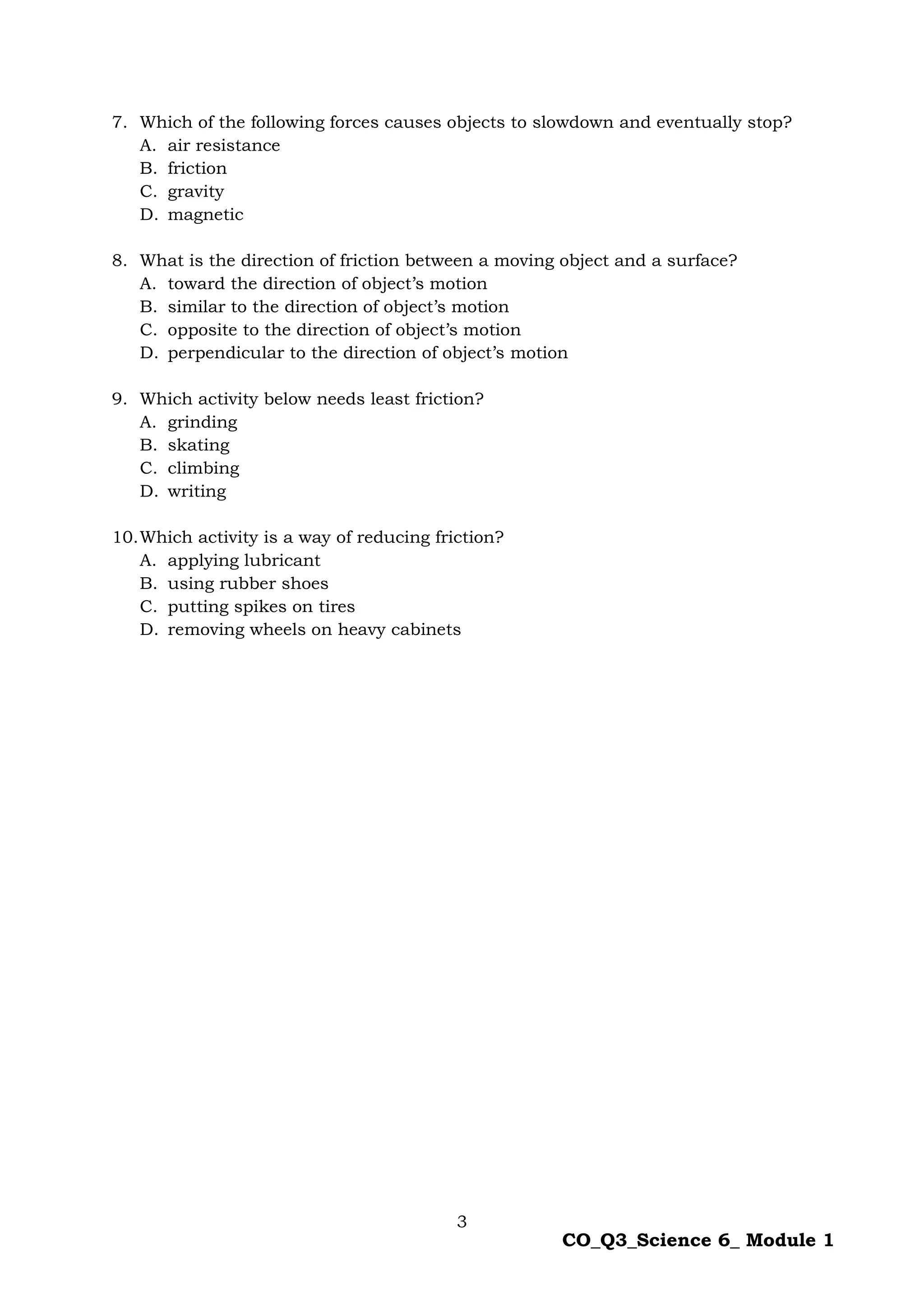 3
CO_Q3_Science 6_ Module 1
7. Which of the following forces causes objects to slowdown and eventually stop?
A. air resistance
B. friction
C. gravity
D. magnetic
8. What is the direction of friction between a moving object and a surface?
A. toward the direction of object’s motion
B. similar to the direction of object’s motion
C. opposite to the direction of object’s motion
D. perpendicular to the direction of object’s motion
9. Which activity below needs least friction?
A. grinding
B. skating
C. climbing
D. writing
10.Which activity is a way of reducing friction?
A. applying lubricant
B. using rubber shoes
C. putting spikes on tires
D. removing wheels on heavy cabinets
 