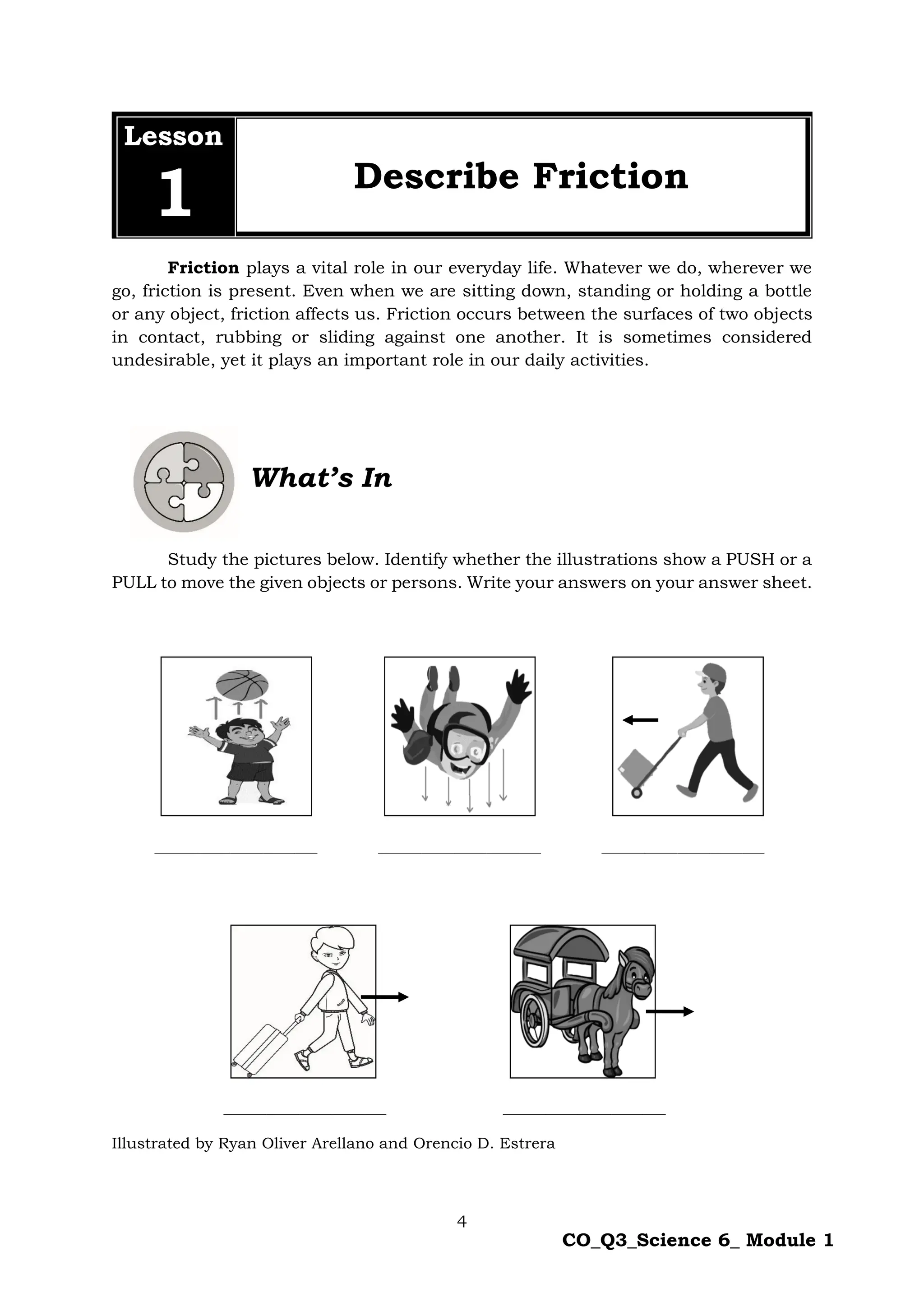 4
CO_Q3_Science 6_ Module 1
Lesson
1 Describe Friction
Friction plays a vital role in our everyday life. Whatever we do, wherever we
go, friction is present. Even when we are sitting down, standing or holding a bottle
or any object, friction affects us. Friction occurs between the surfaces of two objects
in contact, rubbing or sliding against one another. It is sometimes considered
undesirable, yet it plays an important role in our daily activities.
What’s In
Study the pictures below. Identify whether the illustrations show a PUSH or a
PULL to move the given objects or persons. Write your answers on your answer sheet.
______________________________ ______________________________ ______________________________
______________________________ ______________________________
Illustrated by Ryan Oliver Arellano and Orencio D. Estrera
 