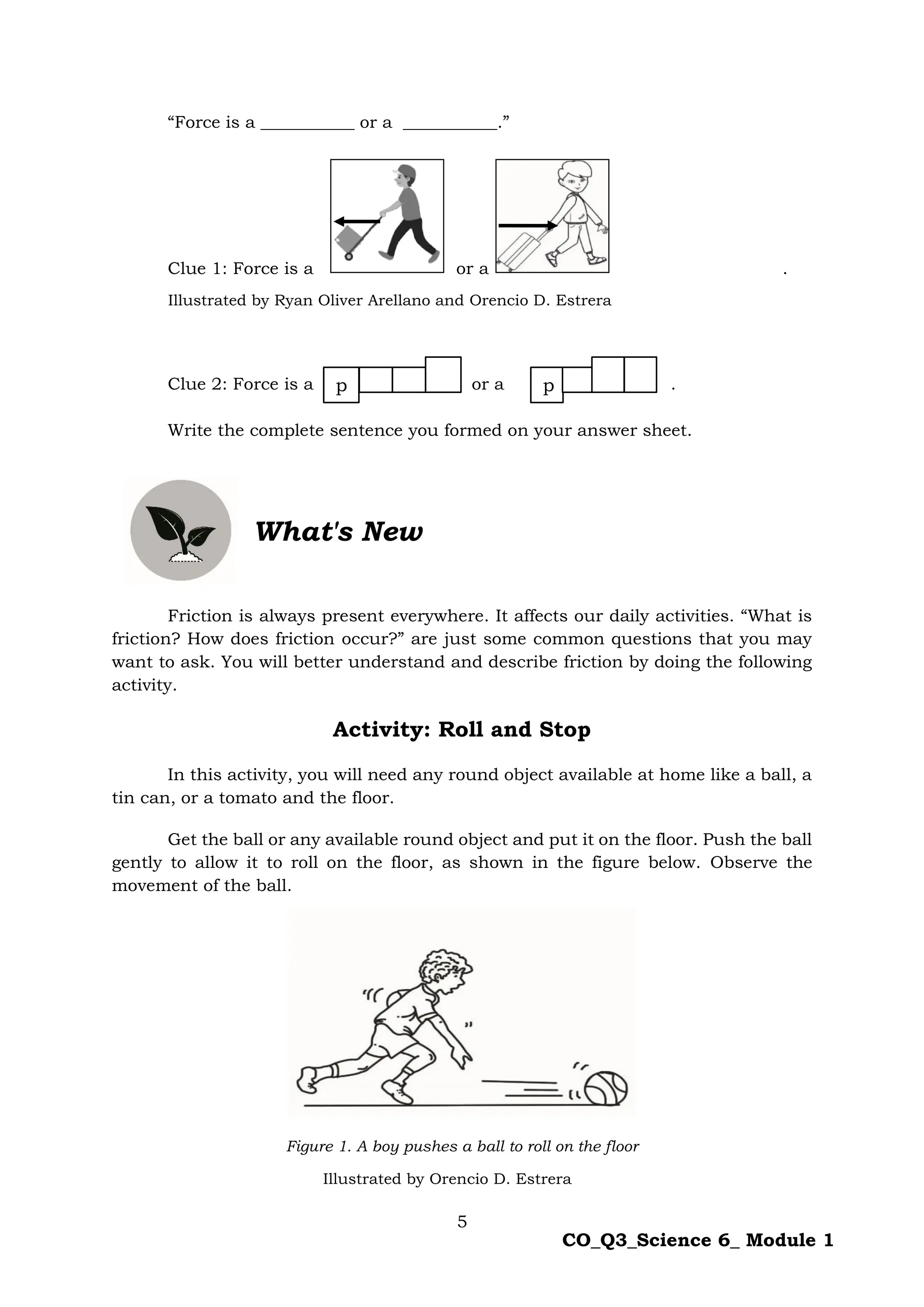 5
CO_Q3_Science 6_ Module 1
“Force is a ___________ or a ___________.”
Clue 1: Force is a or a .
Clue 2: Force is a or a .
Write the complete sentence you formed on your answer sheet.
Friction is always present everywhere. It affects our daily activities. “What is
friction? How does friction occur?” are just some common questions that you may
want to ask. You will better understand and describe friction by doing the following
activity.
Activity: Roll and Stop
In this activity, you will need any round object available at home like a ball, a
tin can, or a tomato and the floor.
Get the ball or any available round object and put it on the floor. Push the ball
gently to allow it to roll on the floor, as shown in the figure below. Observe the
movement of the ball.
Figure 1. A boy pushes a ball to roll on the floor
What's New
p p
Illustrated by Ryan Oliver Arellano and Orencio D. Estrera
Illustrated by Orencio D. Estrera
 