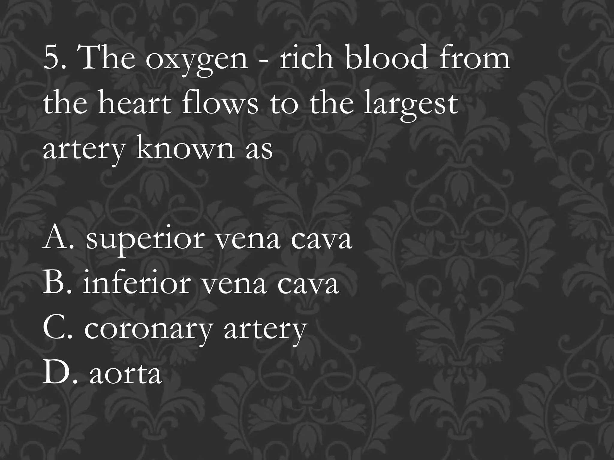 5. The oxygen - rich blood from
the heart flows to the largest
artery known as
A. superior vena cava
B. inferior vena cava
C. coronary artery
D. aorta
 