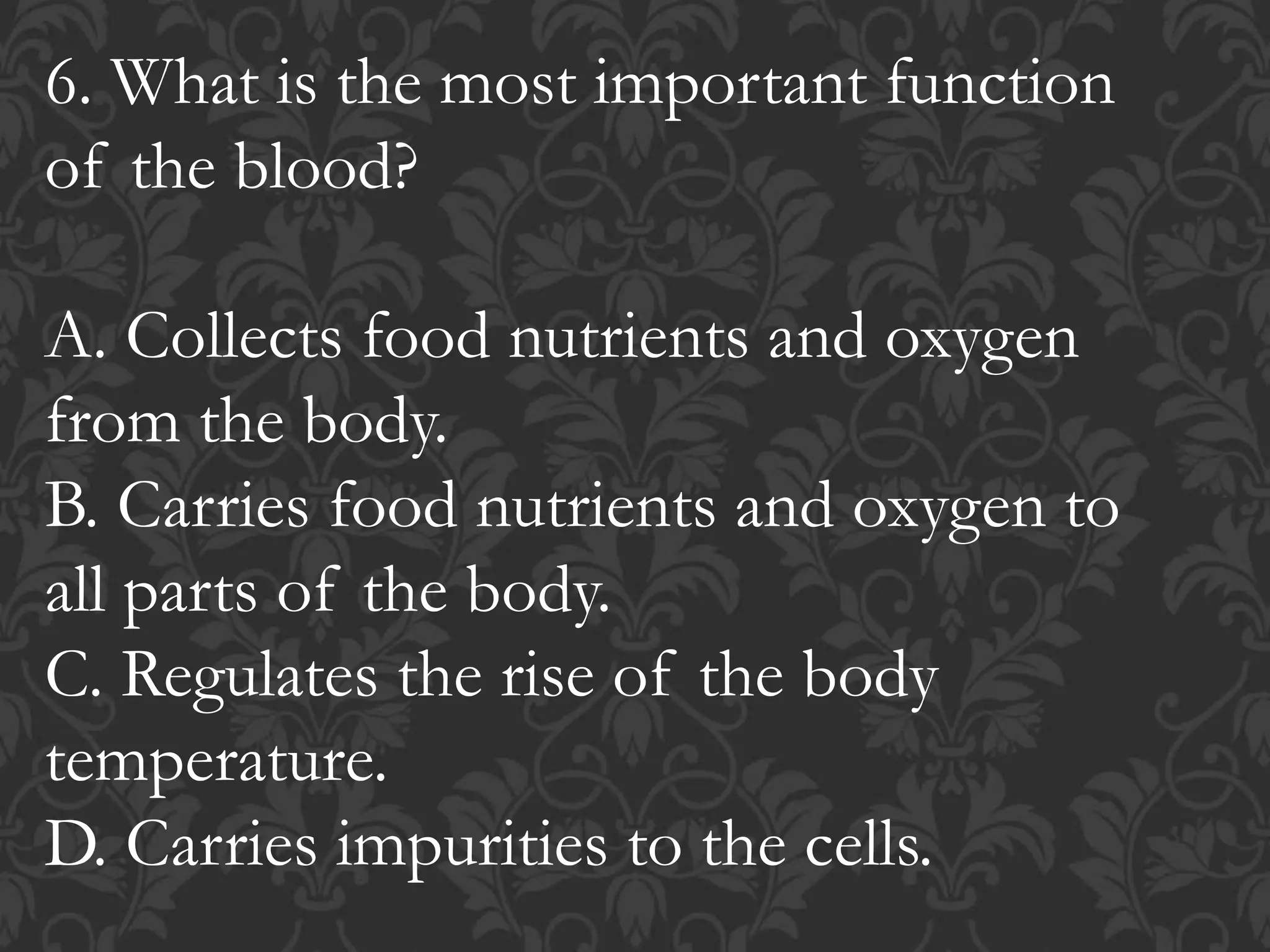 6. What is the most important function
of the blood?
A. Collects food nutrients and oxygen
from the body.
B. Carries food nutrients and oxygen to
all parts of the body.
C. Regulates the rise of the body
temperature.
D. Carries impurities to the cells.
 