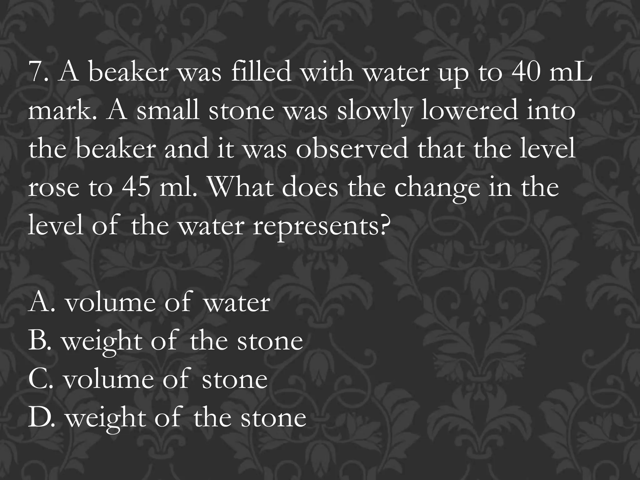 7. A beaker was filled with water up to 40 mL
mark. A small stone was slowly lowered into
the beaker and it was observed that the level
rose to 45 ml. What does the change in the
level of the water represents?
A. volume of water
B. weight of the stone
C. volume of stone
D. weight of the stone
 