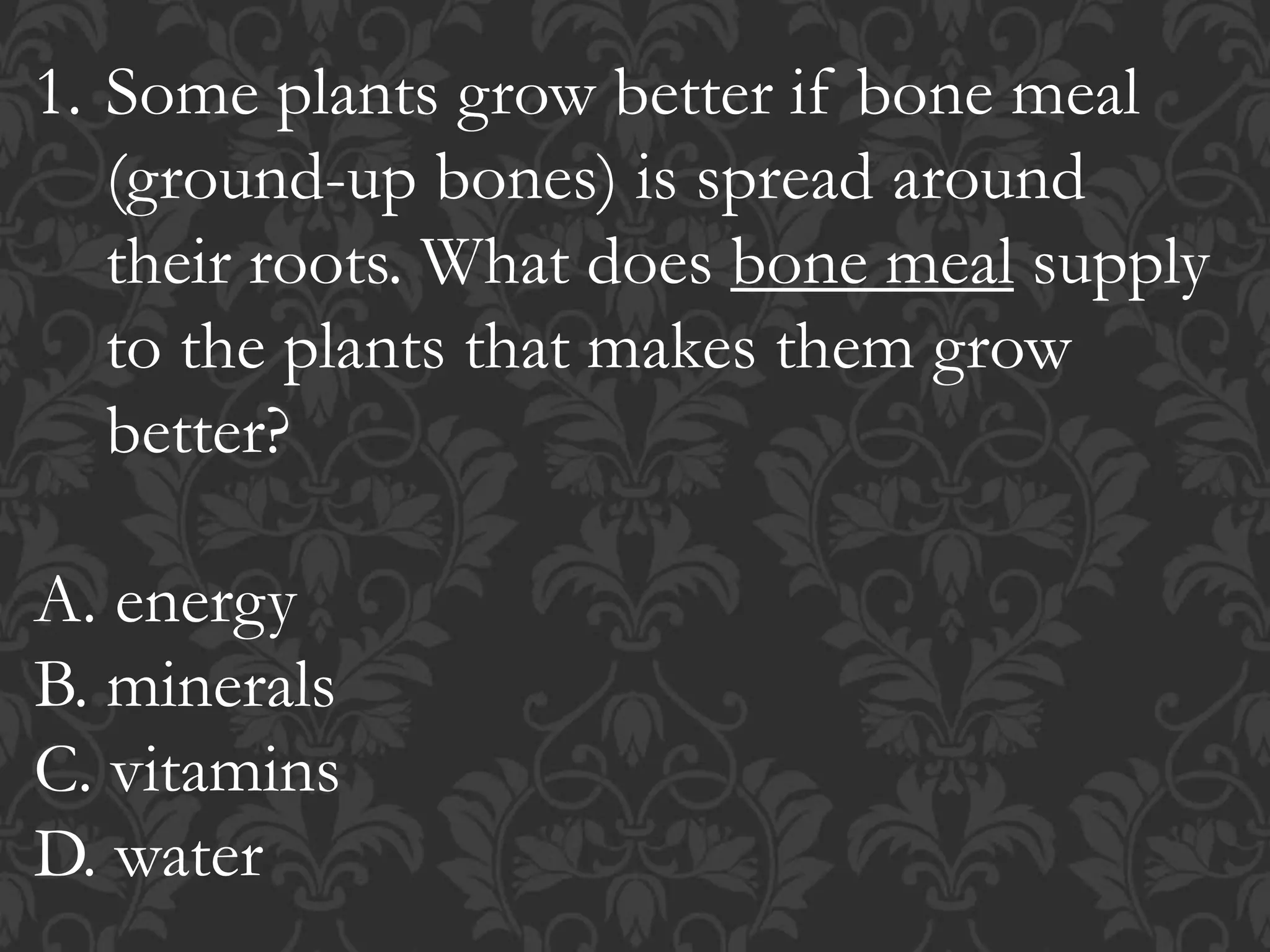 1. Some plants grow better if bone meal
(ground-up bones) is spread around
their roots. What does bone meal supply
to the plants that makes them grow
better?
A. energy
B. minerals
C. vitamins
D. water
 