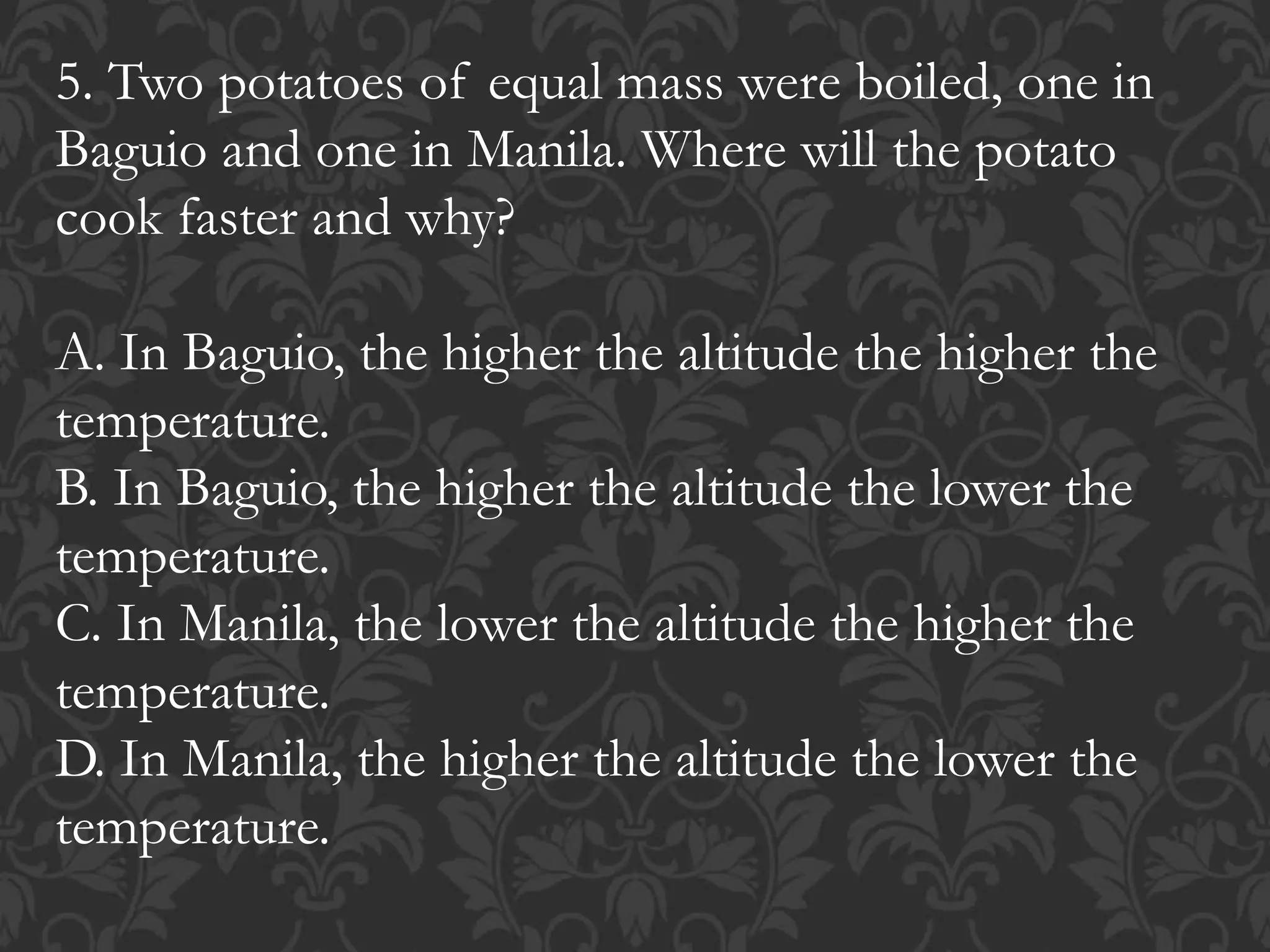 5. Two potatoes of equal mass were boiled, one in
Baguio and one in Manila. Where will the potato
cook faster and why?
A. In Baguio, the higher the altitude the higher the
temperature.
B. In Baguio, the higher the altitude the lower the
temperature.
C. In Manila, the lower the altitude the higher the
temperature.
D. In Manila, the higher the altitude the lower the
temperature.
 