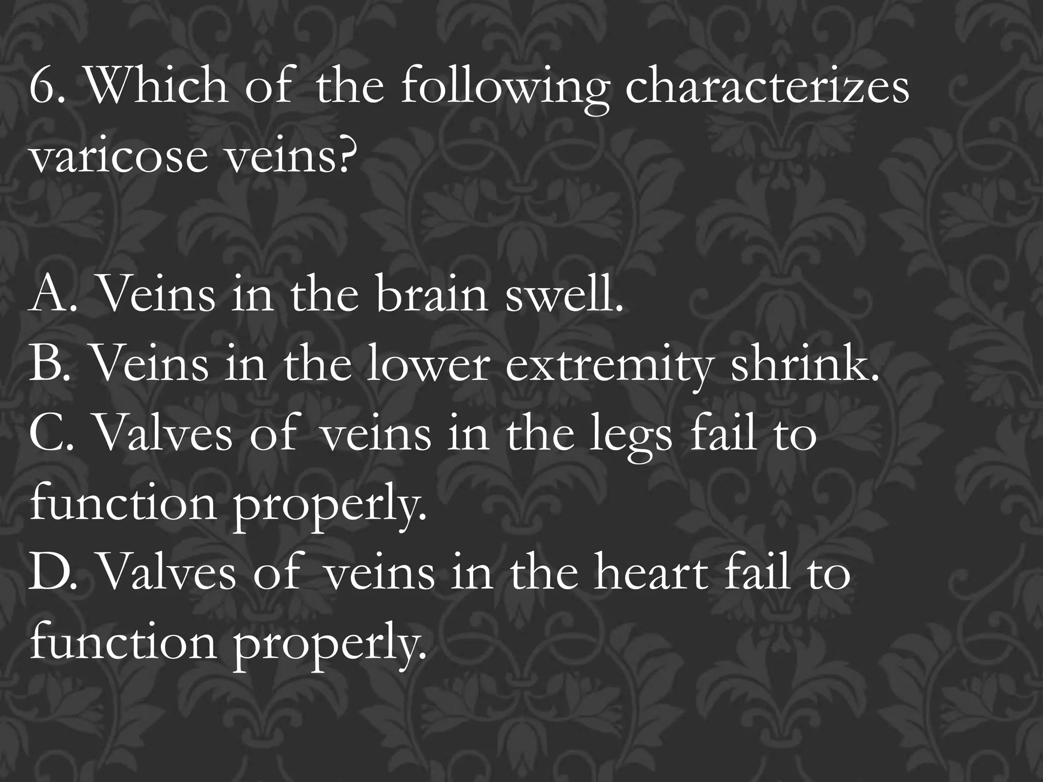 6. Which of the following characterizes
varicose veins?
A. Veins in the brain swell.
B. Veins in the lower extremity shrink.
C. Valves of veins in the legs fail to
function properly.
D. Valves of veins in the heart fail to
function properly.
 
