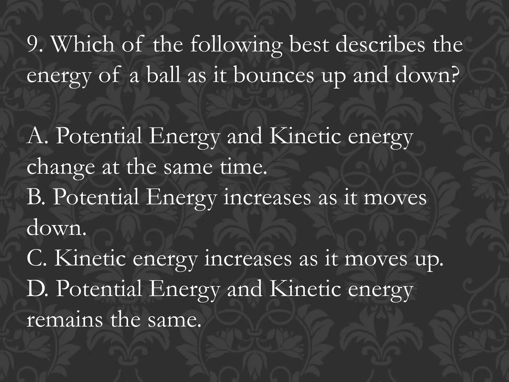 9. Which of the following best describes the
energy of a ball as it bounces up and down?
A. Potential Energy and Kinetic energy
change at the same time.
B. Potential Energy increases as it moves
down.
C. Kinetic energy increases as it moves up.
D. Potential Energy and Kinetic energy
remains the same.
 
